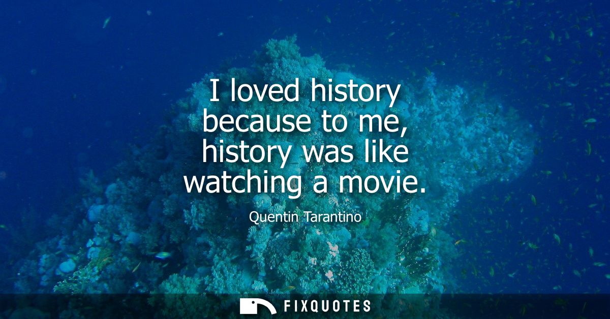 I loved history because to me, history was like watching a movie