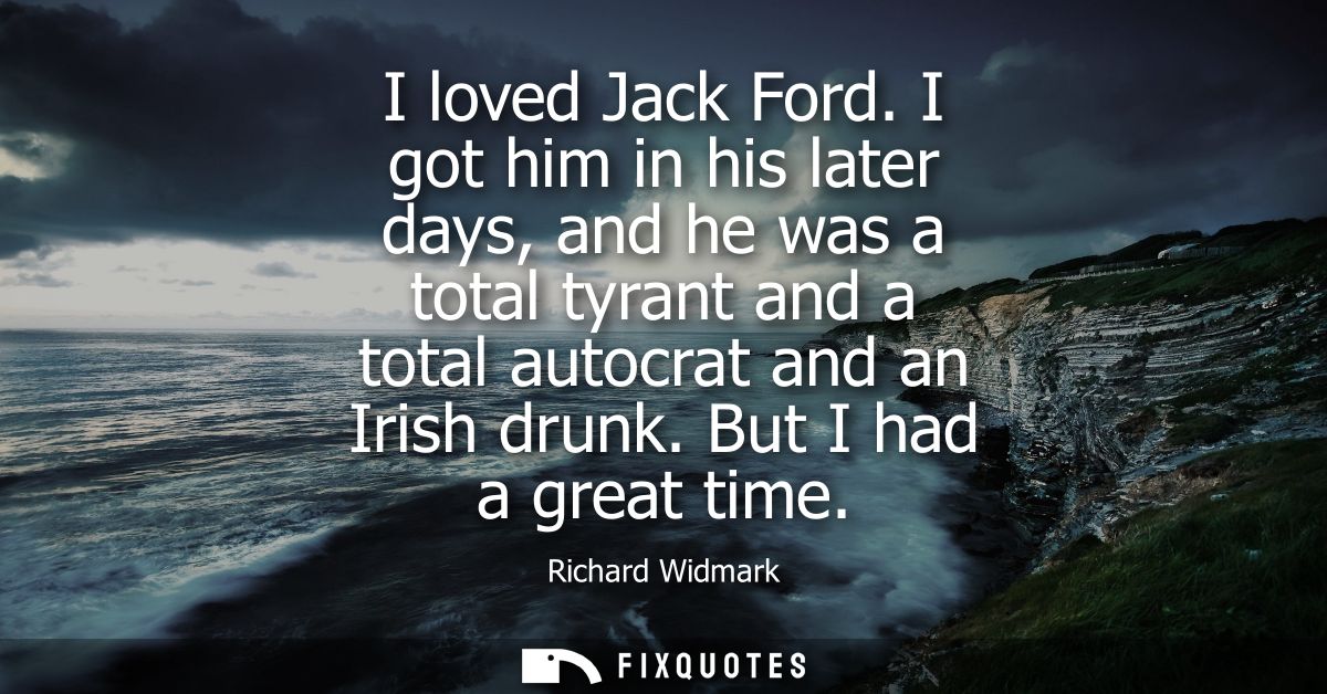 I loved Jack Ford. I got him in his later days, and he was a total tyrant and a total autocrat and an Irish drunk. But I