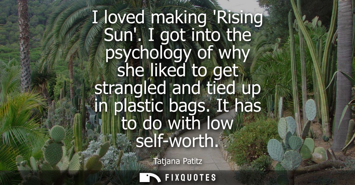 I loved making Rising Sun. I got into the psychology of why she liked to get strangled and tied up in plastic bags. It h