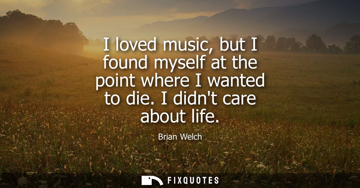 I loved music, but I found myself at the point where I wanted to die. I didnt care about life