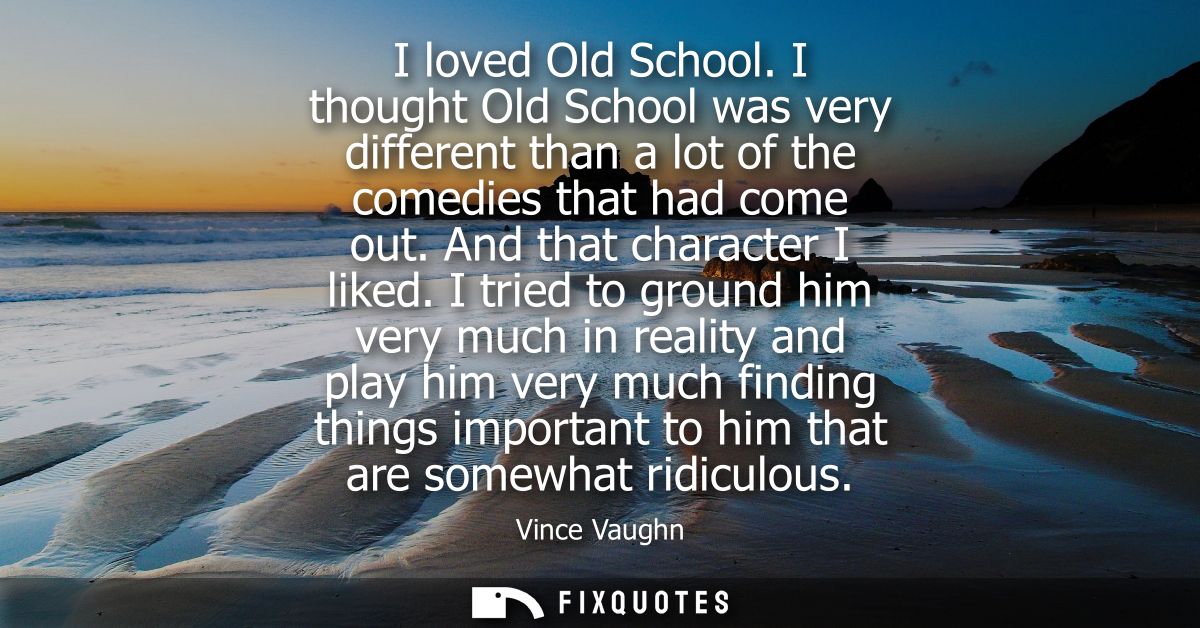 I loved Old School. I thought Old School was very different than a lot of the comedies that had come out. And that chara