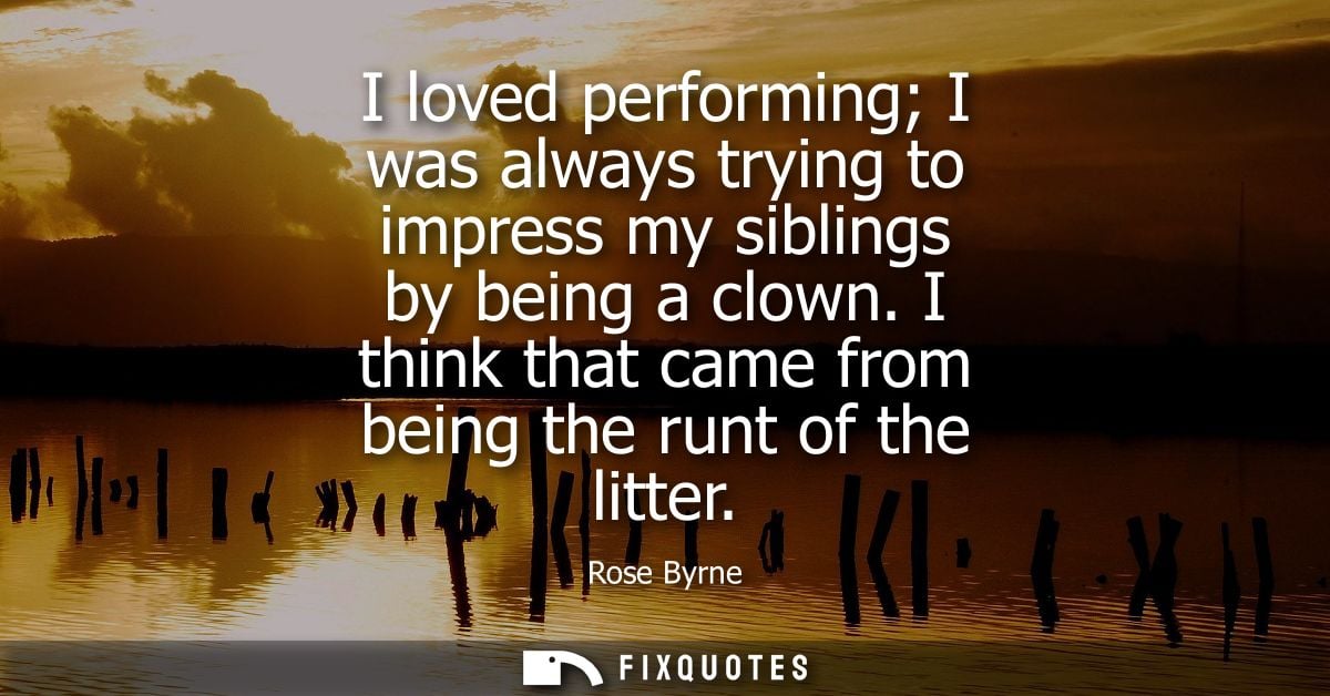 I loved performing I was always trying to impress my siblings by being a clown. I think that came from being the runt of