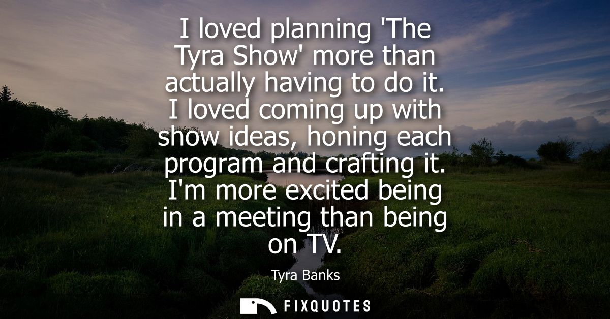 I loved planning The Tyra Show more than actually having to do it. I loved coming up with show ideas, honing each progra