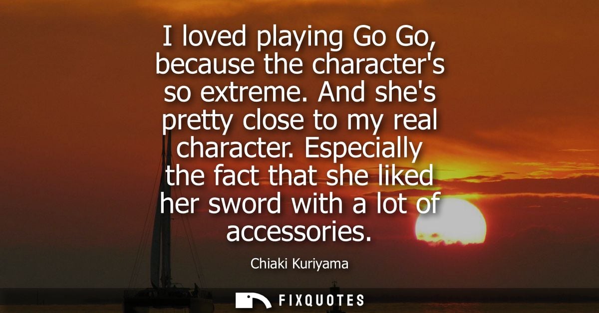 I loved playing Go Go, because the characters so extreme. And shes pretty close to my real character.