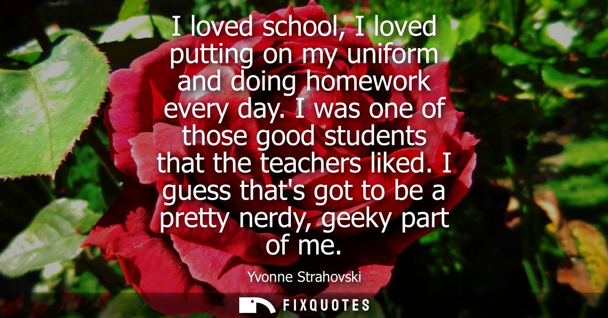 I loved school, I loved putting on my uniform and doing homework every day. I was one of those good students that the te
