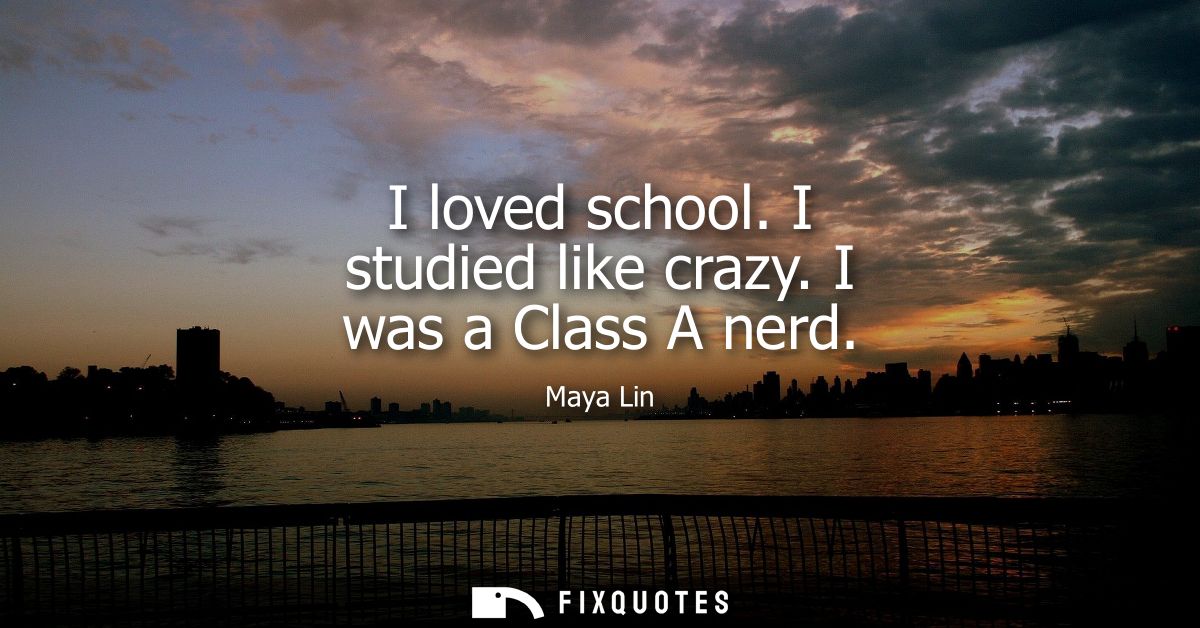 I loved school. I studied like crazy. I was a Class A nerd