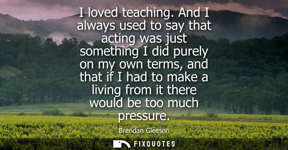 I loved teaching. And I always used to say that acting was just something I did purely on my own terms, and that if I ha