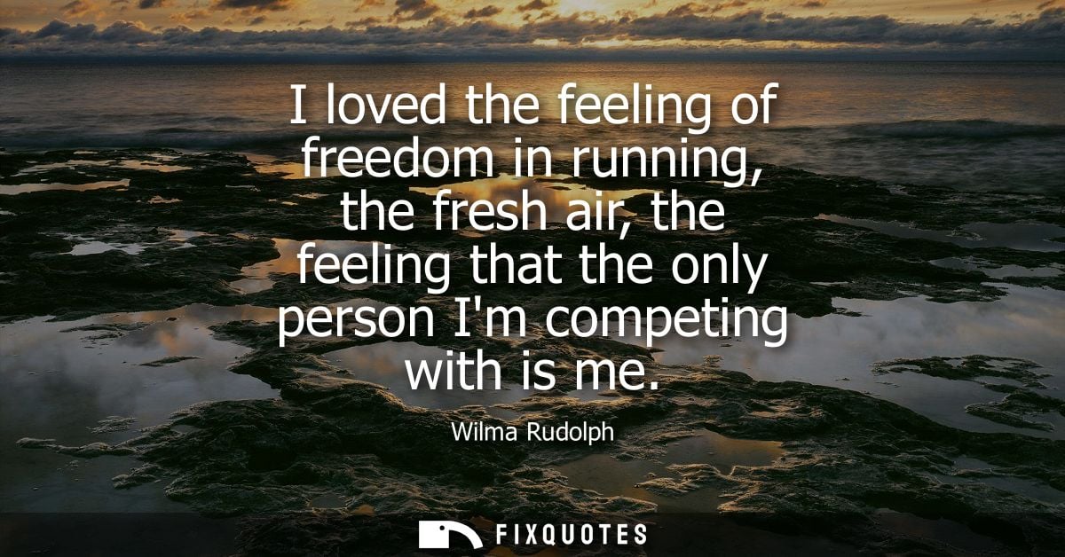 I loved the feeling of freedom in running, the fresh air, the feeling that the only person Im competing with is me