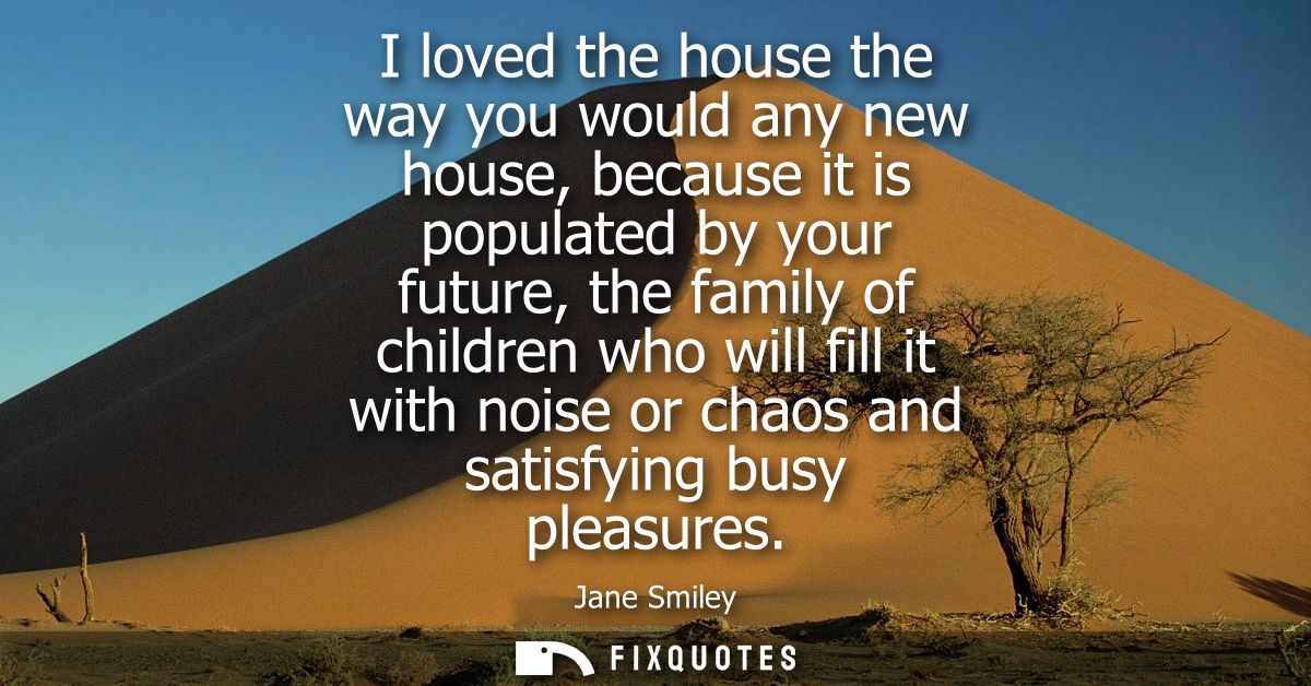 I loved the house the way you would any new house, because it is populated by your future, the family of children who wi