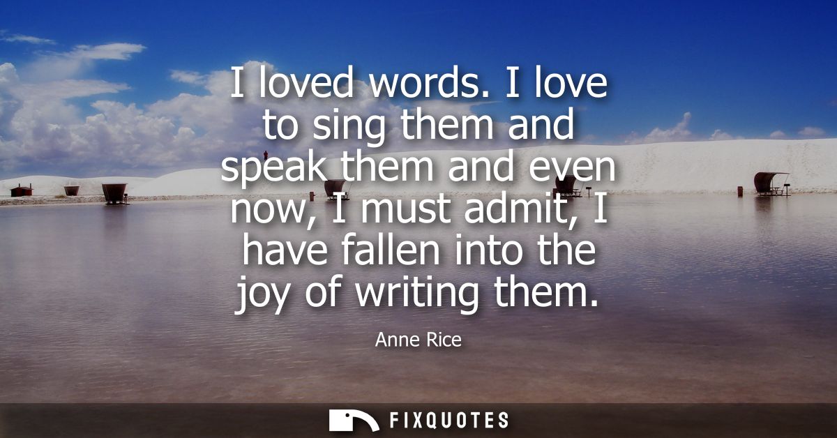 I loved words. I love to sing them and speak them and even now, I must admit, I have fallen into the joy of writing them
