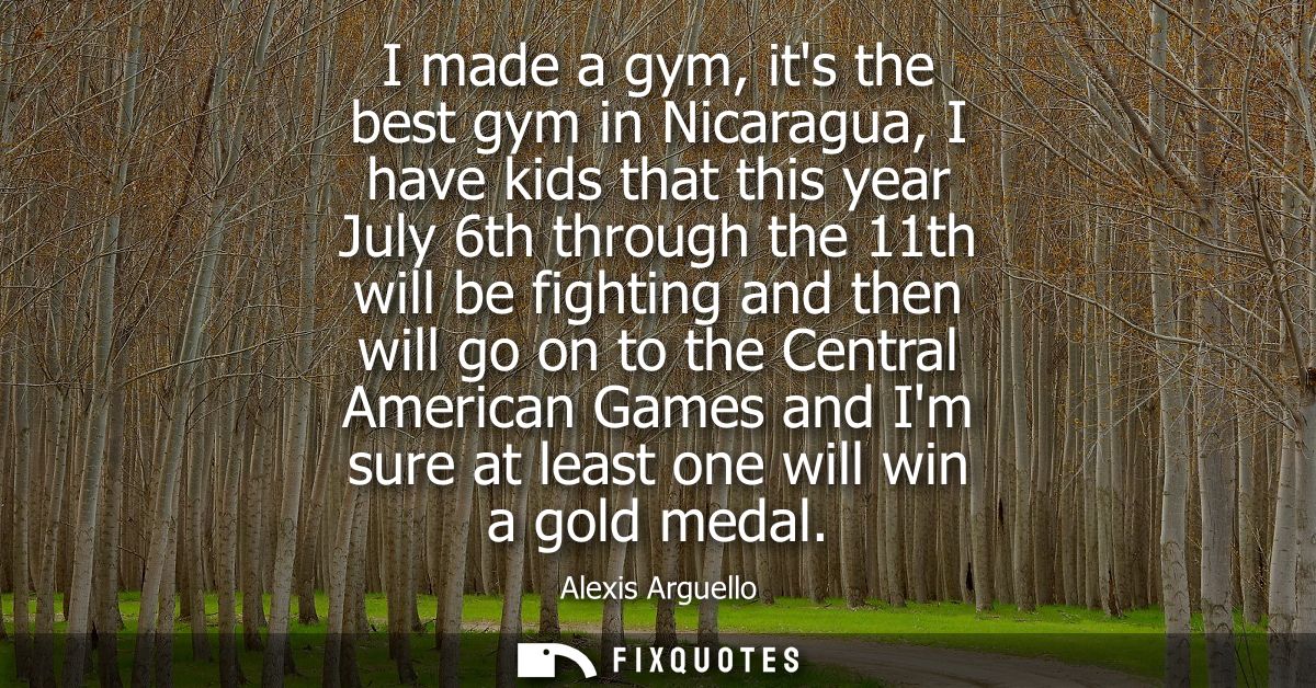 I made a gym, its the best gym in Nicaragua, I have kids that this year July 6th through the 11th will be fighting and t