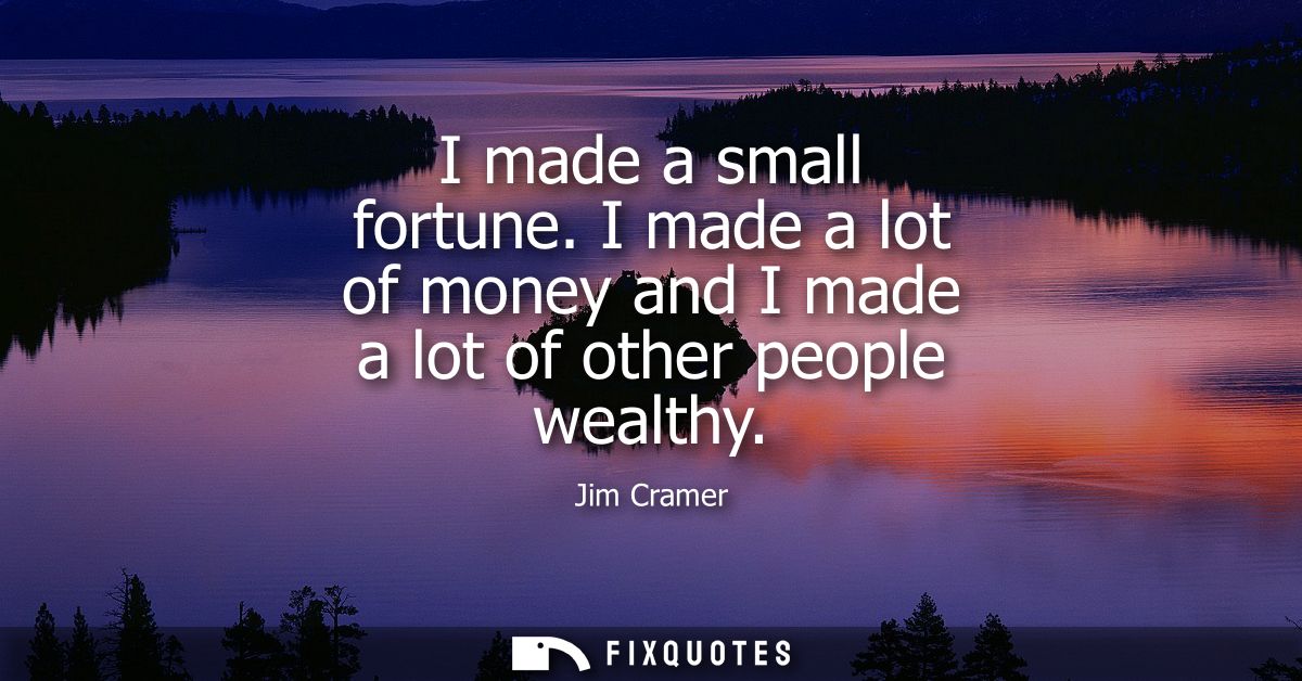 I made a small fortune. I made a lot of money and I made a lot of other people wealthy
