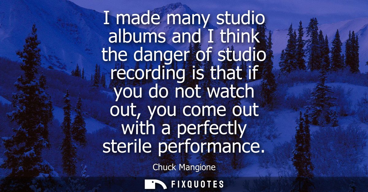 I made many studio albums and I think the danger of studio recording is that if you do not watch out, you come out with 
