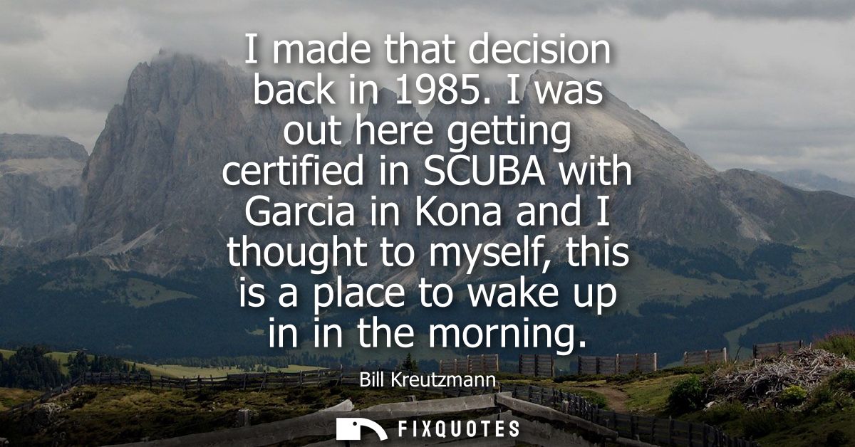 I made that decision back in 1985. I was out here getting certified in SCUBA with Garcia in Kona and I thought to myself