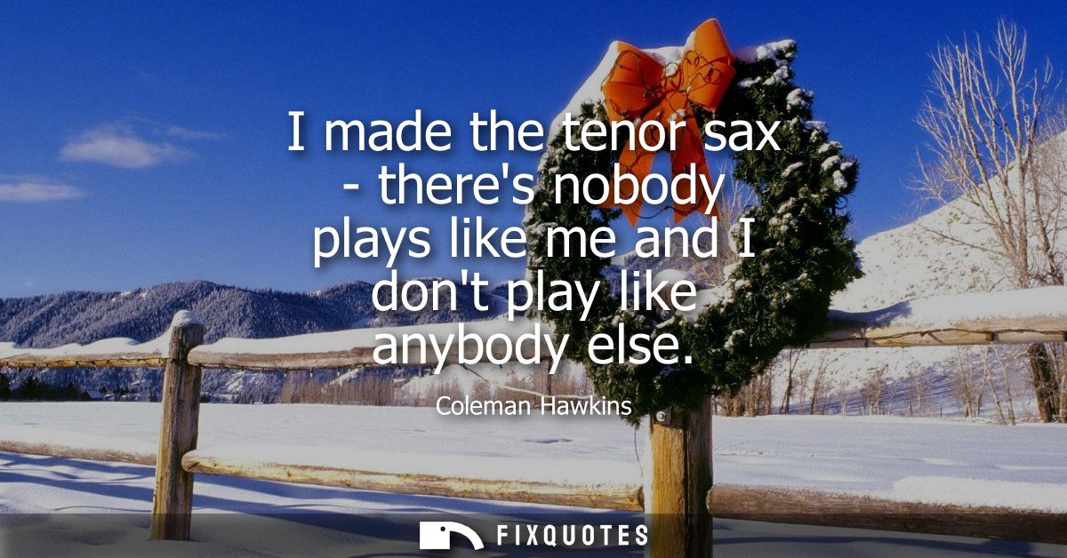 I made the tenor sax - theres nobody plays like me and I dont play like anybody else