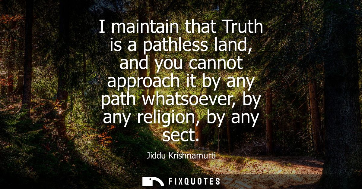 I maintain that Truth is a pathless land, and you cannot approach it by any path whatsoever, by any religion, by any sec
