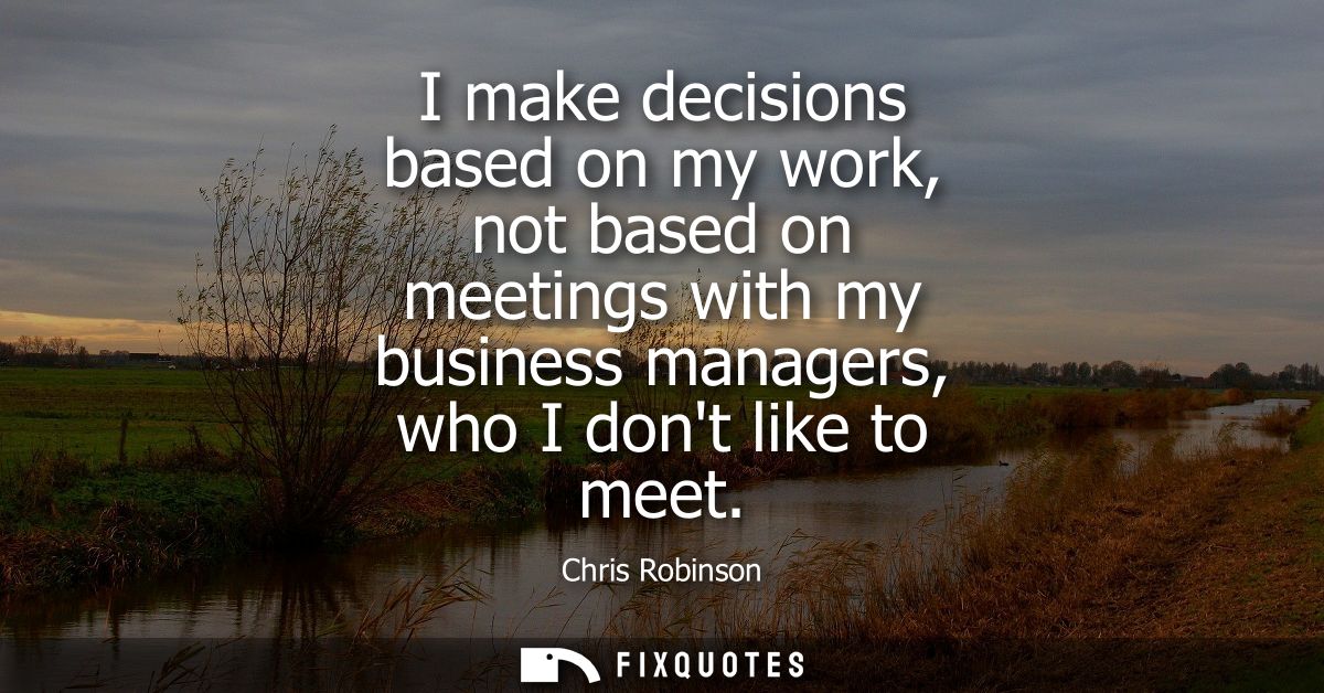 I make decisions based on my work, not based on meetings with my business managers, who I dont like to meet
