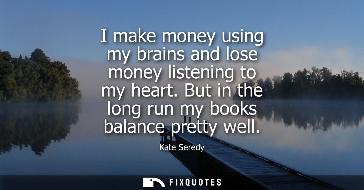 I make money using my brains and lose money listening to my heart. But in the long run my books balance pretty well