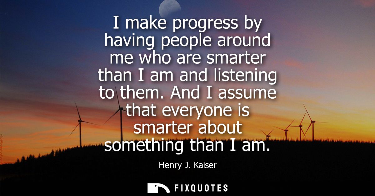 I make progress by having people around me who are smarter than I am and listening to them. And I assume that everyone i