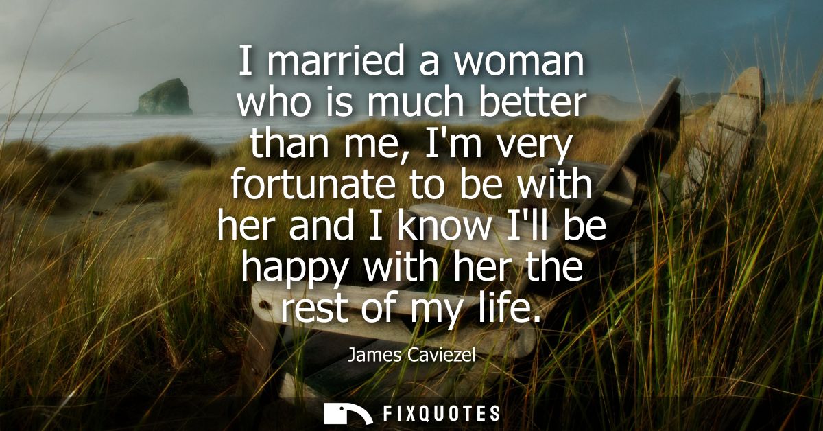 I married a woman who is much better than me, Im very fortunate to be with her and I know Ill be happy with her the rest