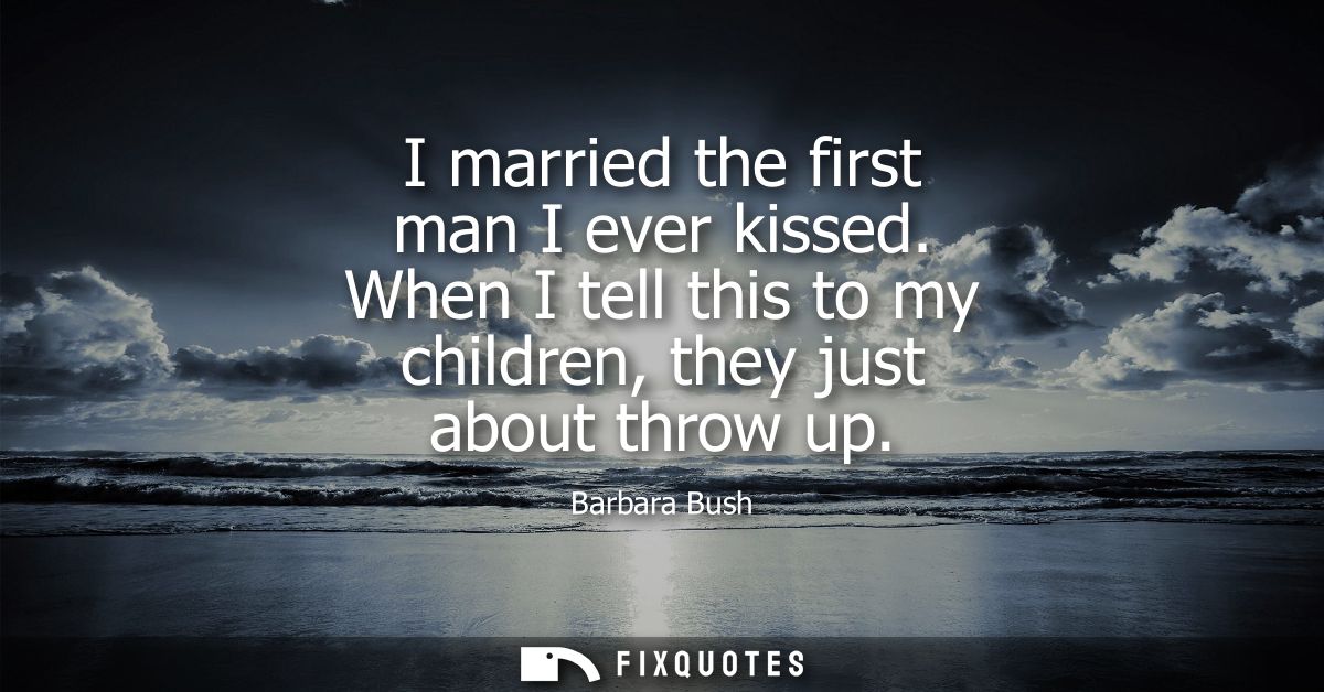 I married the first man I ever kissed. When I tell this to my children, they just about throw up - Barbara Bush