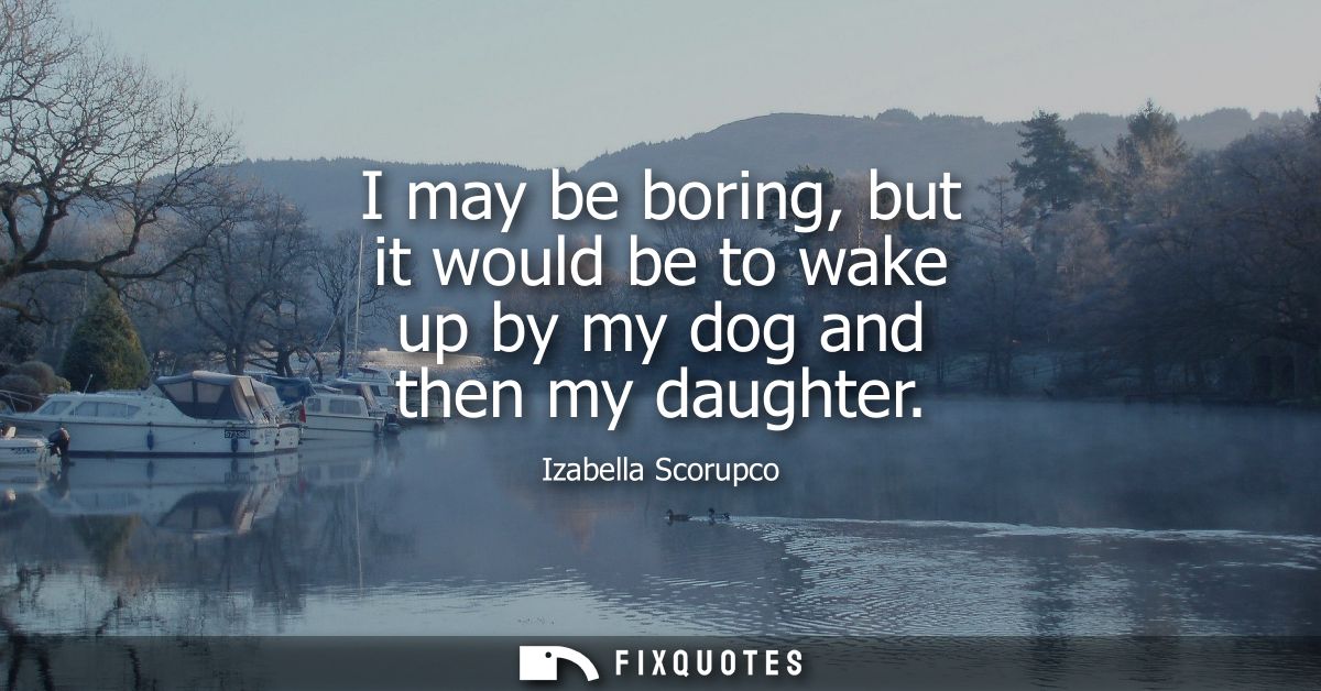 I may be boring, but it would be to wake up by my dog and then my daughter