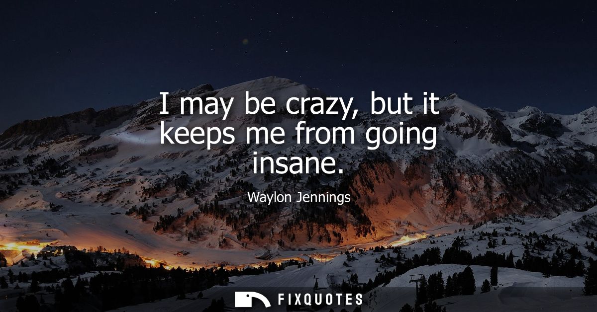 I may be crazy, but it keeps me from going insane