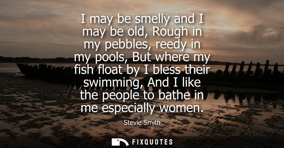 I may be smelly and I may be old, Rough in my pebbles, reedy in my pools, But where my fish float by I bless their swimm