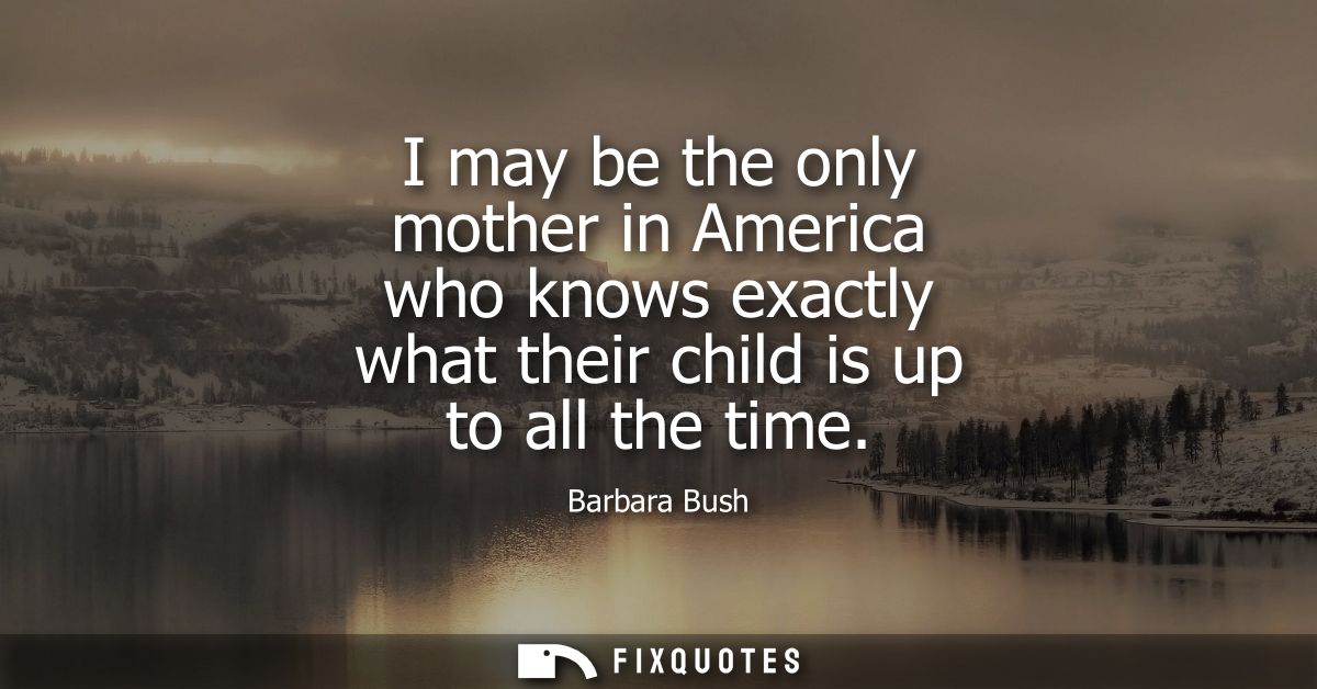 I may be the only mother in America who knows exactly what their child is up to all the time - Barbara Bush