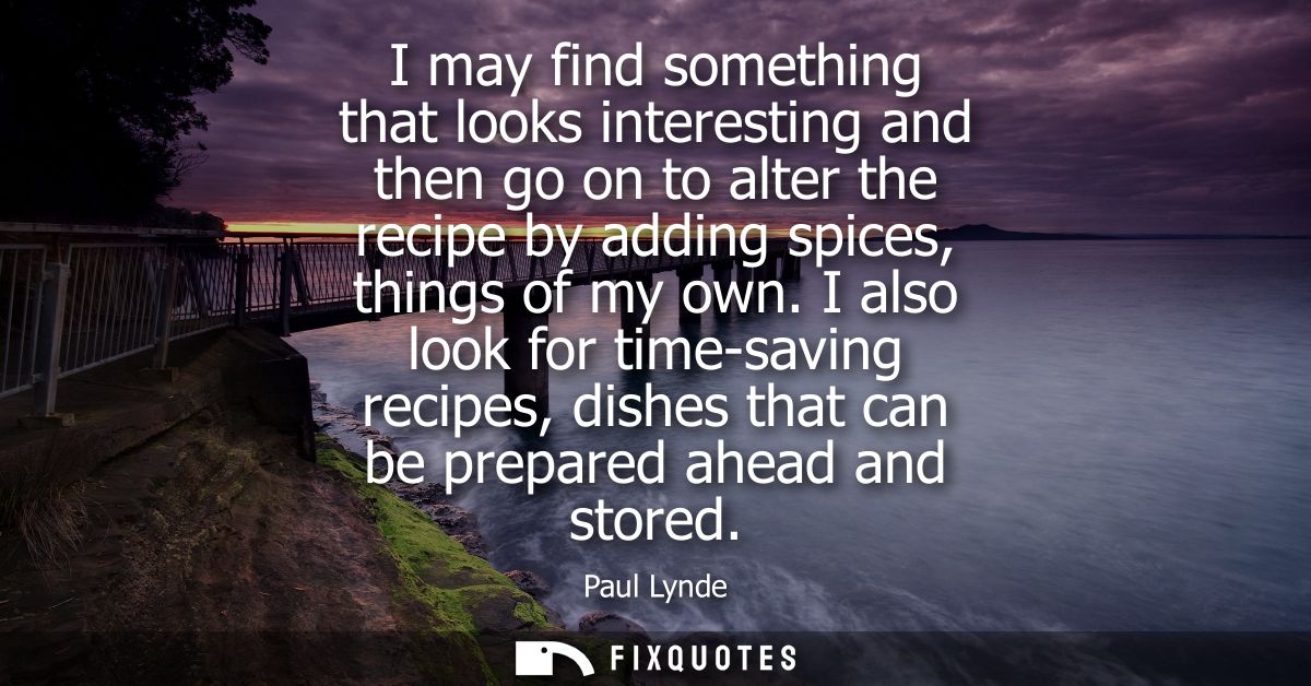 I may find something that looks interesting and then go on to alter the recipe by adding spices, things of my own.