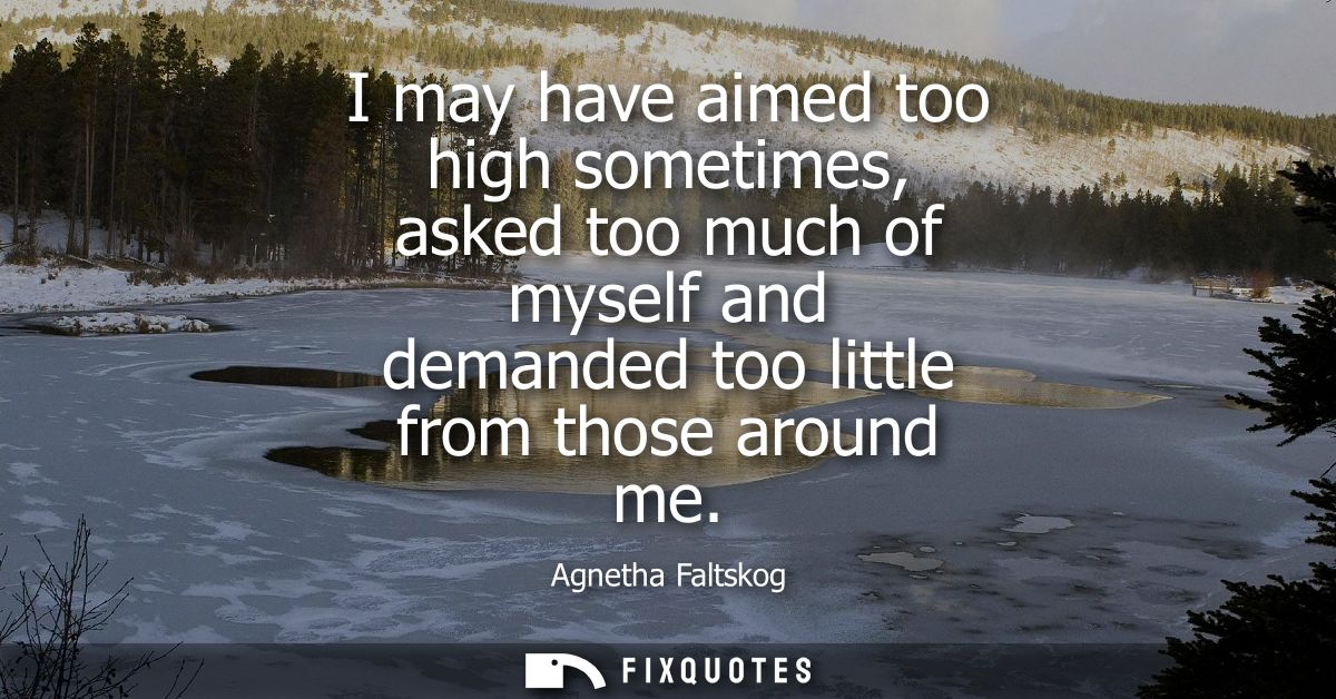 I may have aimed too high sometimes, asked too much of myself and demanded too little from those around me