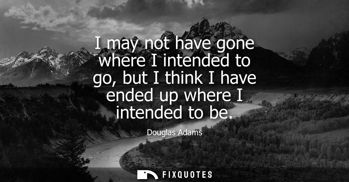 I may not have gone where I intended to go, but I think I have ended up where I intended to be