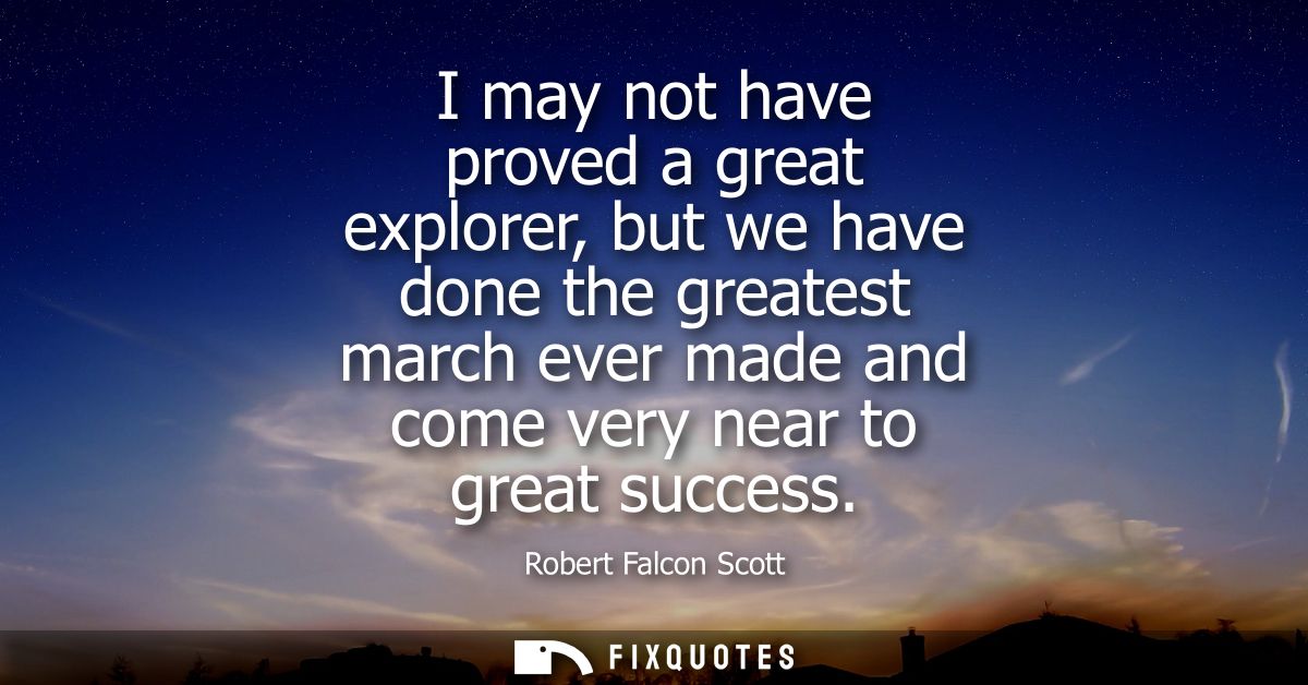 I may not have proved a great explorer, but we have done the greatest march ever made and come very near to great succes
