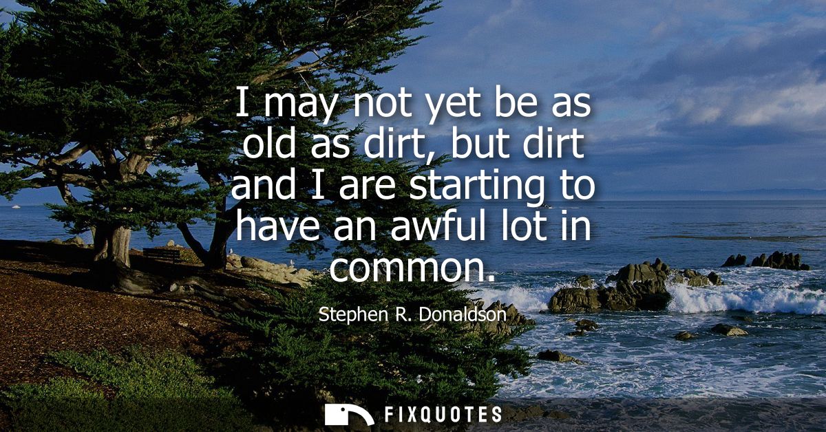 I may not yet be as old as dirt, but dirt and I are starting to have an awful lot in common