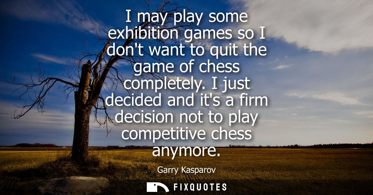 I may play some exhibition games so I dont want to quit the game of chess completely. I just decided and its a firm deci
