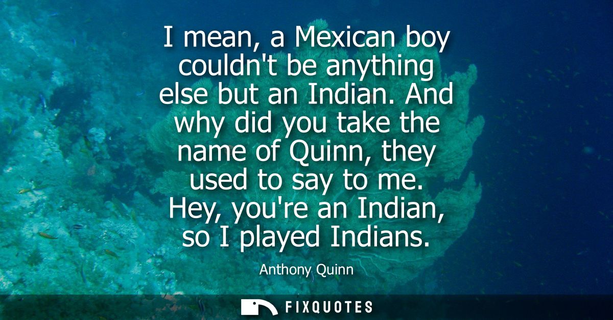 I mean, a Mexican boy couldnt be anything else but an Indian. And why did you take the name of Quinn, they used to say t