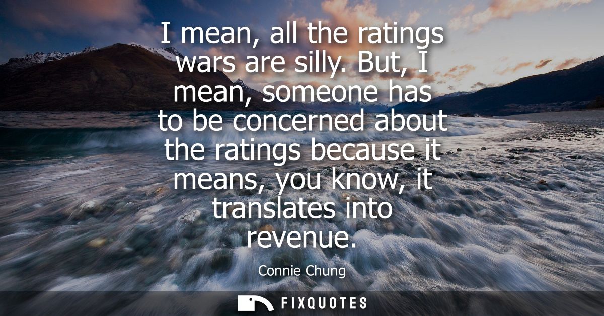 I mean, all the ratings wars are silly. But, I mean, someone has to be concerned about the ratings because it means, you