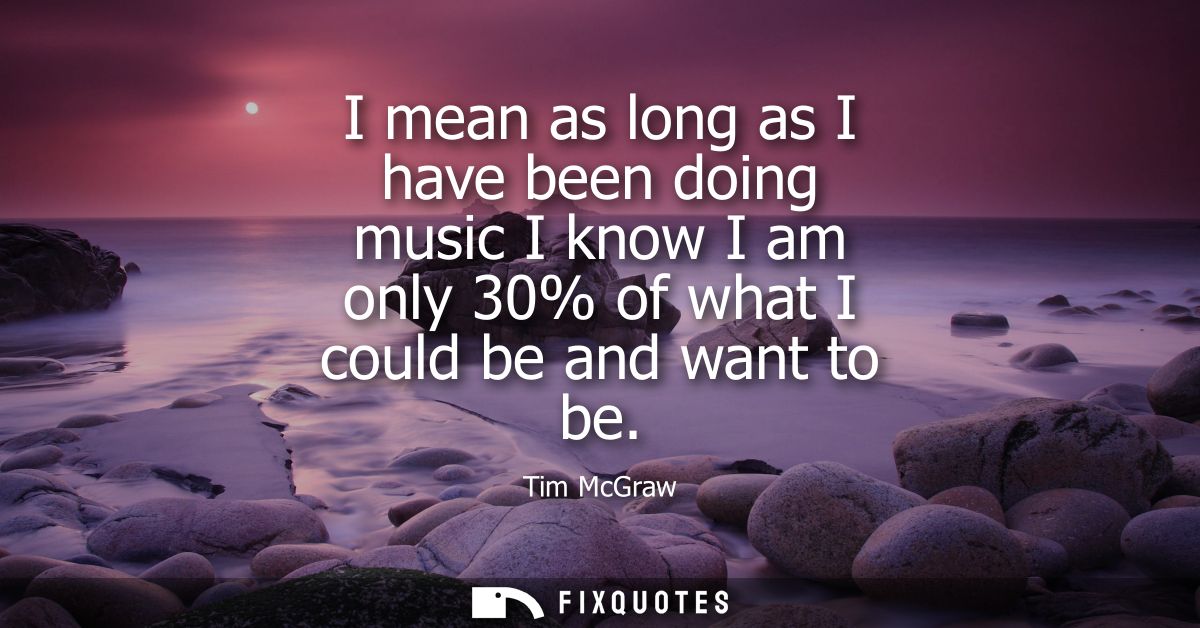 I mean as long as I have been doing music I know I am only 30% of what I could be and want to be