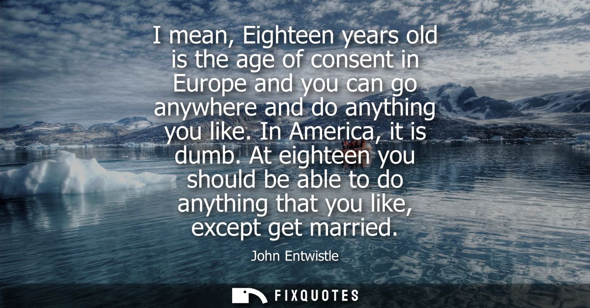 I mean, Eighteen years old is the age of consent in Europe and you can go anywhere and do anything you like. In America,