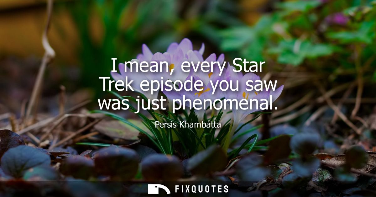 I mean, every Star Trek episode you saw was just phenomenal