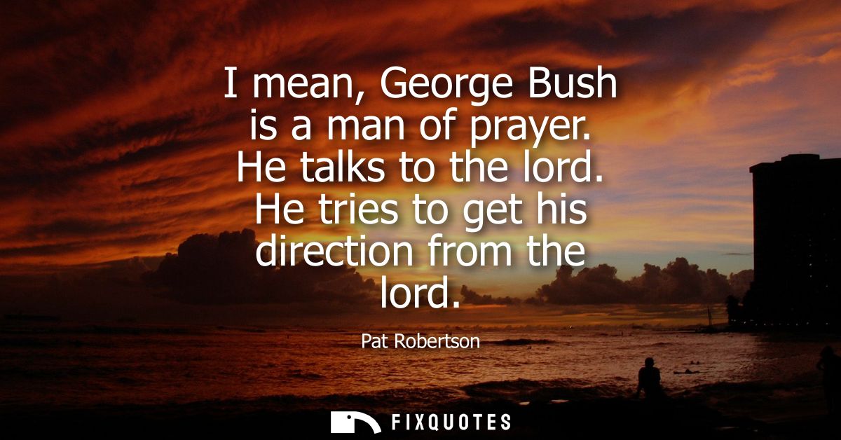I mean, George Bush is a man of prayer. He talks to the lord. He tries to get his direction from the lord