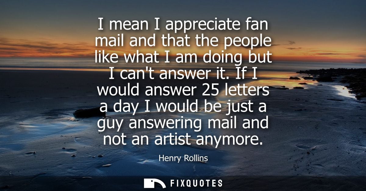I mean I appreciate fan mail and that the people like what I am doing but I cant answer it. If I would answer 25 letters
