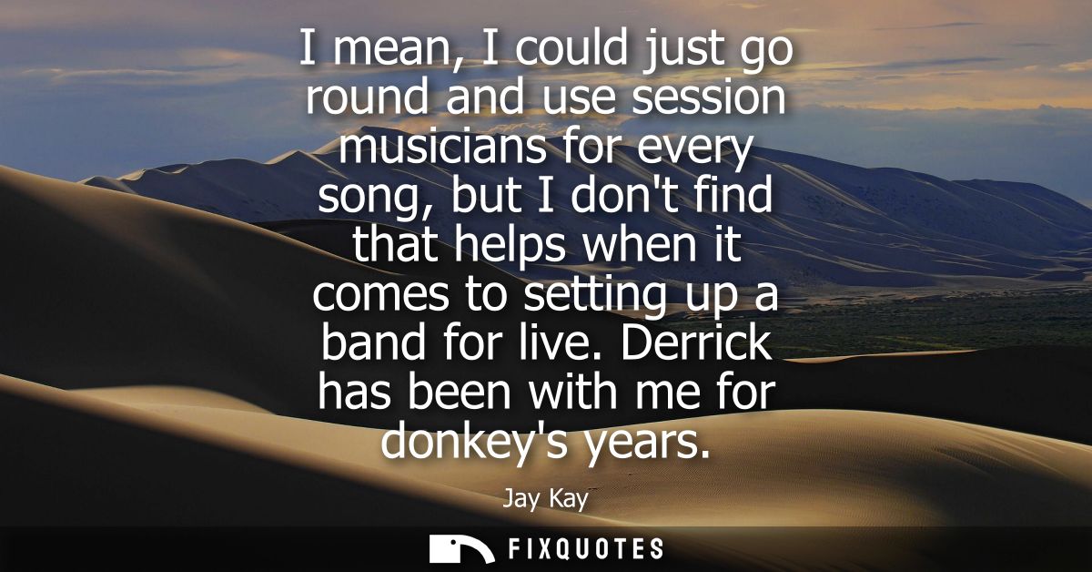I mean, I could just go round and use session musicians for every song, but I dont find that helps when it comes to sett