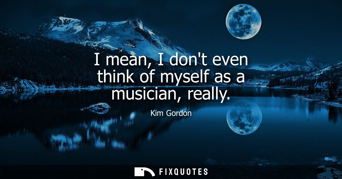 I mean, I dont even think of myself as a musician, really