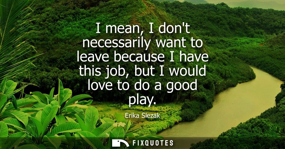 I mean, I dont necessarily want to leave because I have this job, but I would love to do a good play