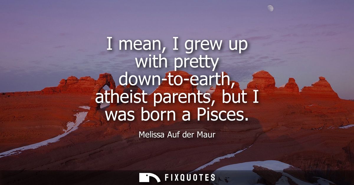 I mean, I grew up with pretty down-to-earth, atheist parents, but I was born a Pisces