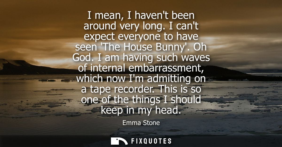 I mean, I havent been around very long. I cant expect everyone to have seen The House Bunny. Oh God. I am having such wa