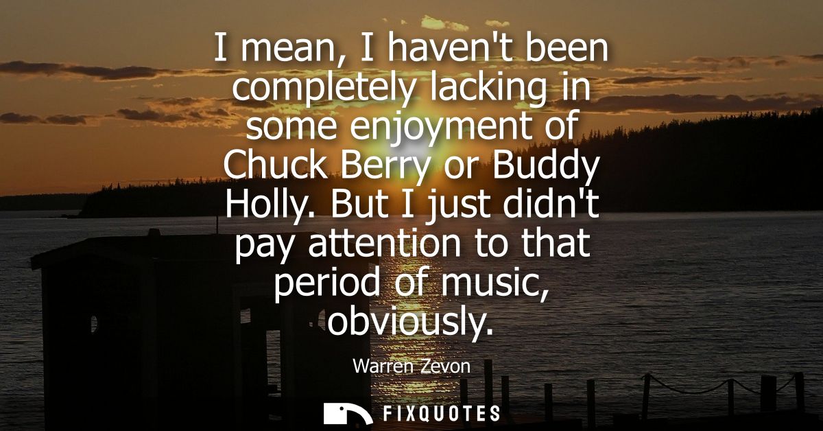 I mean, I havent been completely lacking in some enjoyment of Chuck Berry or Buddy Holly. But I just didnt pay attention