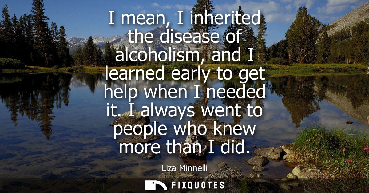 I mean, I inherited the disease of alcoholism, and I learned early to get help when I needed it. I always went to people