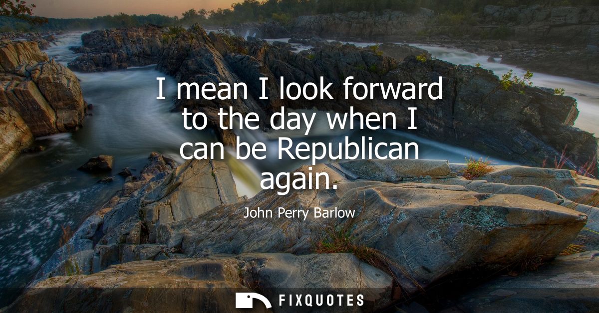 I mean I look forward to the day when I can be Republican again